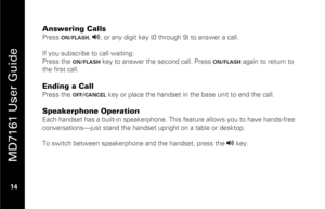 Page 30
 
 
MD7161 User Guide 
 14   
Answering Calls Press 
ON/FLASH
, v
, or any digit key (0 through 9) to answer a call.  
 
If you subscribe to call waiting: 
Press the 
ON/FLASH
 key to answer the second call. Press 
ON/FLASH
 again to return to 
the first call.  
 
Ending a Call  Press the 
OFF/CANCEL
 key or place the handset in the base unit to end the call. 
 
Speakerphone Operation Each handset has a built-in speakerphone. Thi s feature allows you to have hands-free 
conversations—just stand the...