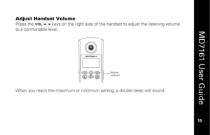 Page 31
 
  
MD7161 User Guide  
15 
 
Adjust Handset Volume
 
Press the 
VOL 
 keys on the right side of the handset to adjust the listening volume 
to a comfortable level. 
  
 
 
 
 
 
 
 
 
 
When you reach the maximum or minimum setting, a double beep will sound. 
Volume
up\down 