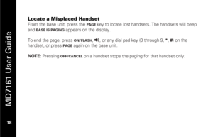 Page 34
 
 
MD7161 User Guide 
 18   
Locate a Misplaced Handset From the base unit, press the 
PAGE 
key to locate lost hand sets. The handsets will beep 
and 
BASE IS PAGING
 appears on the display. 
 
To end the page, press 
ON/FLASH
, v
, or any dial pad key (0 through 9,  *, # ) on the 
handset, or press 
PAGE
  again on the base unit. 
 
NOTE:  Pressing 
OFF/CANCEL
 on a handset stops the paging for that handset only.   