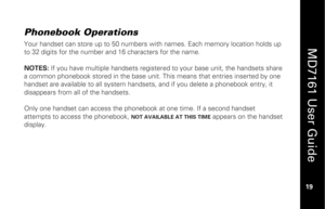 Page 35
 
  
MD7161 User Guide  
19 
 
Phonebook Operations
 
Your handset can store up to 50 numbers with names. Each memory location holds up 
to 32 digits for the number and 16 characters for the name. 
 
NOTES:  If you have multiple handsets register ed to your base unit, the handsets share 
a common phonebook stored in the base unit. This means that entries inserted by one 
handset are available to all system handse ts, and if you delete a phonebook entry, it 
disappears from a ll of the handsets. 
 
Only...