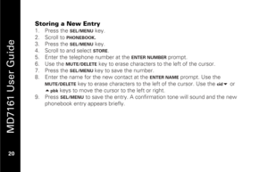 Page 36
 
 
MD7161 User Guide 
 20   
Storing a New Entry 1.  Press the 
SEL/MENU
 key. 
2.   Scroll to 
PHONEBOOK
.  
3.   Press the 
SEL/MENU
 key. 
4.   Scroll to and select STORE
.  
5.   Enter the telephone number at the 
ENTER NUMBER
 prompt. 
6.   Use the 
MUTE/DELETE
 key to erase characters to the left of the cursor. 
7.   Press the 
SEL/MENU 
key to save the number. 
8.   Enter the name for the new contact at the 
ENTER NAME
 prompt. Use the 
MUTE/DELETE
 key to erase characters to the left of the...