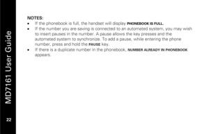 Page 38
 
 
MD7161 User Guide 
 22    NOTES: 
•
  If the phonebook is full, the handset will display  
PHONEBOOK IS FULL
. 
•   If the number you are saving is connected  to an automated system, you may wish 
to insert pauses in the number. A pause allows the key presses and the 
automated system to synchronize. To add a pause, while entering the phone 
number, press and hold the 
PAUSE
  key.  
•   If there is a duplicate number in the phonebook, 
NUMBER ALREADY IN PHONEBOOK
 
appears.  