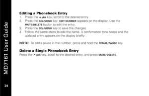 Page 40
 
 
MD7161 User Guide 
 24   
Editing a Phonebook Entry 1.  Press the  
pbk
 key, scroll to the desired entry. 
2.   Press the 
SEL/MENU
 key. 
EDIT NUMBER
 appears on the display. Use the 
MUTE/DELETE
 button to edit the entry.  
3.   Press the 
SEL/MENU
 key to save the changes.  
4.   Follow the same steps to edit the name . A confirmation tone beeps and the 
updated entry appears on  the display briefly. 
 
NOTE:   To add a pause in the number, press and hold the 
REDIAL/PAUSE
 key.  
 
Delete a...