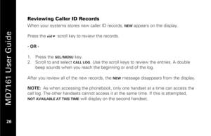 Page 42
 
 
MD7161 User Guide 
 26   
Reviewing Caller ID Records When your systems stores new caller ID records, 
NEW
 appears on the display.  
 
Press the 
cid
  scroll key to review the records.  
 
- OR -  
 
1.   Press the SEL/MENU
 key. 
2.   Scroll to and select CALL LOG
. Use the scroll keys to review the entries. A double 
beep sounds when you reach the beginning or end of the log.  
 
After you review all of the new records, the 
NEW
 message disappears from the display. 
 
NOTE:   As when accessing...