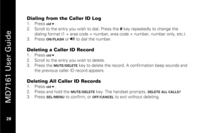 Page 44
 
 
MD7161 User Guide 
 28   
Dialing from the Caller ID Log 1.  Press 
cid
 . 
2.   Scroll to the entry you wish to dial. Press the  # key repeatedly to change the 
dialing format (1 + area code + number,  area code + number, number only, etc.). 
3.   Press 
ON/FLASH
 or 
v
 to dial the number. 
 
Deleting a Caller ID Record 1.   Press 
cid
 . 
2.   Scroll to the entry you wish to delete. 
3.   Press the MUTE/DELETE
 key to delete the record. A confirmation beep sounds and 
the previous caller ID...