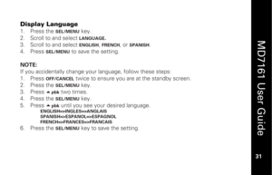 Page 47
 
  
MD7161 User Guide  
31 
 
Display Language 1.   Press the 
SEL/MENU
 key. 
2.   Scroll to and select  LANGUAGE
. 
3.   Scroll to and select 
ENGLISH
, FRENCH
, or 
SPANISH
. 
4.   Press 
SEL/MENU
 to save the setting.  
 
NOTE:   
If you accidentally change your language, follow these steps: 
1.   Press 
OFF/CANCEL
 twice to ensure you are at the standby screen. 
2.   Press the 
SEL/MENU
 key. 
3.   Press  
pbk
 two times. 
4.   Press the SEL/MENU
 key. 
5.   Press  
pbk
 until you see your...