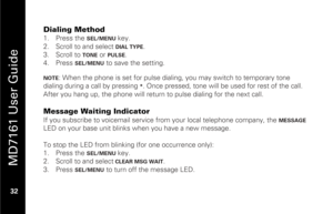 Page 48
 
 
MD7161 User Guide 
 32   
Dialing Method 1.  Press the 
SEL/MENU 
key. 
2.   Scroll to and select DIAL TYPE
. 
3.   Scroll to 
TONE
 or 
PULSE
. 
4.   Press 
SEL/MENU
 to save the setting.  
 
NOTE
: When the phone is set for pulse dialing,  you may switch to temporary tone 
dialing during a call by pressing 
*. Once pressed, tone will be  used for rest of the call. 
After you hang up, the pho ne will return to pulse dialing for the next call. 
 
Message Waiting Indicator If you subscribe to...