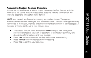 Page 51
 
  
MD7161 User Guide  
35 
 
Answering System Feature Overview You can set up one feature at a time, or you can set up the first feature, and then 
move on to set up the features in s equence. (See the Feature Summary on the 
following page for a listing of all menu items.) 
 
NOTE:  You can exit any feature by pressing any mailbox button. The system 
automatically saves your messages until you delete them. You can store approximately 
15 minutes of messages, memos, and ann ouncements (maximum of 99...