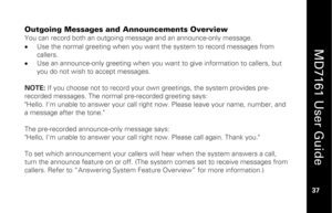 Page 53
 
  
MD7161 User Guide  
37 
 
Outgoing Messages and Announcements Overview You can record both an outgoing message and an announce-only message.  
•   Use the normal greeting when you want t he system to record messages from 
callers.  
•   Use an announce-only greeting when you want to give information to callers, but 
you do not wish to accept messages. 
 
NOTE:  If you choose not to record your ow n greetings, the system provides pre-
recorded messages. The normal pre-recorded greeting says:...