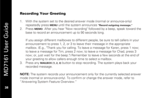 Page 54
 
 
MD7161 User Guide 
 38   
Recording Your Greeting  
1.  With the system set to the desired answer mode (normal or announce-only) 
repeatedly press 
MENU
 until the system announces 
"Record outgoing message."
 
2.   Press 
MEMO
. After you hear "Now recording" followed by a beep, speak toward the 
base to record an announcement up to 90 seconds long. 
 
If you assign different mailboxes to differen t people, be sure to tell callers in your 
announcement to press 1, 2, or 3 to leave...