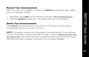 Page 55
 
  
MD7161 User Guide  
39 
 
Review Your Announcement When you have new messages or memos, the 
MAILBOX (1, 2, 3)
 light for each mailbox 
with new messages will flash. 
 
1.   Repeatedly press 
MENU
 until the system announces, 
"Record outgoing message."
 
2.   Press any 
MAILBOX (1, 2, 3)
 button. The system play s the current greeting. 
 
Delete Your Announcement Press 
DELETE
 while reviewing your announcem ent. The system will use the pre-
recorded greeting until you record a new one....