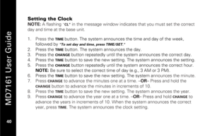Page 56
 
 
MD7161 User Guide 
 40   
Setting the Clock NOTE:  A flashing 
“CL”
 in the message window indicates that you must set the correct 
day and time at the base unit. 
 1.   Press t he 
TIME 
button. The system announces the time and day of the week, 
followed by 
"To set day and time, press TIME/SET."
 
2.   Press the 
TIME
 button. The system announces the day. 
3.   Press the 
CHANGE
 button repeatedly until the syste m announces the correct day. 
4.   Press the 
TIME
 button to save the new...
