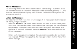 Page 57
 
  
MD7161 User Guide  
41 
 
About Mailboxes The answering machine has three voice mailboxes. Callers using a touch-tone phone 
can select the mailbox in which their messag es will be recorded by pressing 1, 2, or 3 
while the system plays t he outgoing announcement. Ot herwise, messages will be 
recorded in mailbox 1.  Listen to Messages A mailbox key will flash if you have new mess ages. If all messages in that mailbox are 
old, the key will glow steadily. 
1.   Press the 
MAILBOX (1, 2, 3)
 button...