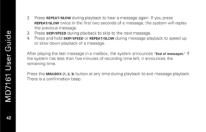 Page 58
 
 
MD7161 User Guide 
 42    2.
  Press 
REPEAT/SLOW
 during playback to hear a message again. If you press 
REPEAT/SLOW
 twice in the first two seconds of  a message, the system will replay 
the previous message. 
3.   Press 
SKIP/SPEED
 during playback to skip to the next message. 
4.   Press and hold SKIP/SPEED
 or 
REPEAT/SLOW
 during message playback to speed up 
or slow down playback of a message. 
 
After playing the last message in  a mailbox, the system announces 
"End of messages."...