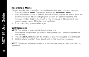 Page 60
 
 
MD7161 User Guide 
 44   
Recording a Memo You can record a memo up to four minute s long to store as an incoming message. 
1.   Press and release 
MEMO
. The system announces, 
"Please select mailbox."
 
2.   Press the mailbox button to select a mailbox  in which to store the memo. After the 
system announces 
"Now recording," 
speak towards the base microphone. The 
message window displays the length of your memo, up to 99 seconds. If you 
record a longer memo, 99 flashes until you...