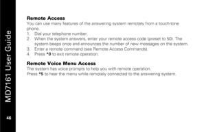 Page 62
 
 
MD7161 User Guide 
 46   
Remote Access You can use many features of the answer ing system remotely from a touch-tone 
phone. 
1.   Dial your telephone number. 
2.   When the system answers, enter your remote access code (preset to 50). The 
system beeps once and announces the  number of new messages on the system. 
3.   Enter a remote command (see Remote Access Commands). 
4.   Press  *0 to exit remote operation.  Remote Voice Menu Access The system has voice prompts to help you with remote...