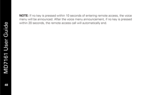 Page 64
 
 
MD7161 User Guide 
 48   
 NOTE:  If no key is pressed within 10 seconds of entering remote access, the voice 
menu will be announced. After the voice menu announcement, if no key is pressed 
within 20 seconds, the remote  access call will automatically end.  