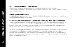 Page 10
 
 
MD7161 User Guide 
 viii   
FCC Declaration of Conformity Motorola, Inc., Connected Home Solutions, 101  Tournament Drive, Horsham, PA 19044,  
1-215-323-1000, declares that this cordless phone complies  with 47 CFR Parts 2 and 15 of the FCC Rules as 
Class B digital devices. 
 Canadian Compliance This Class B digital apparatus complie s with Canadian ICES-003. Cet appareil numérique de la classe B est 
conforme á la norme NMB-003 du Canada. 
 Federal Communications Commission (FCC) Part 68...