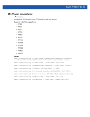 Page 1001SMART-RF-POLICY 21 - 19
21.1.12 smart-ocs-monitoring
smart-rf-policy
Applies smart Off Channel Scanning (OCS) instead of dedicated detectors
Supported in the following platforms:
 AP300
 AP621
 AP650
 AP6511
 AP6521
 AP6532
 AP71XX
 RFS4000
 RFS6000
 RFS7000
 NX9000
 NX9500
Syntax
smart-ocs-monitoring {client-aware|extended-scan-frequency|frequency|
off-channel-duration|power-save-aware|sample-count|voice-aware}
smart-ocs-monitoring {client-aware [2.4GHz|5GHz] []}
smart-ocs-monitoring...