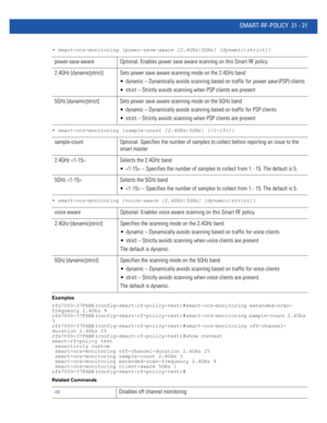 Page 1003SMART-RF-POLICY 21 - 21
• smart-ocs-monitoring {power-save-aware [2.4GHz|5GHz] [dynamic|strict]}
• smart-ocs-monitoring {sample-count [2.4GHz|5GHz] []}
• smart-ocs-monitoring {voice-aware [2.4GHz|5GHz] [dynamic|strict]}
Examples
rfs7000-37FABE(config-smart-rf-policy-test)#smart-ocs-monitoring extended-scan-
frequency 2.4Ghz 9
rfs7000-37FABE(config-smart-rf-policy-test)#smart-ocs-monitoring sample-count 2.4Ghz 
3
rfs7000-37FABE(config-smart-rf-policy-test)#smart-ocs-monitoring off-channel-
duration 2.4Ghz...