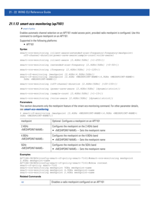 Page 100421 - 22 WiNG CLI Reference Guide
21.1.13 smart-ocs-monitoring (ap7161)
smart-rf-policy
Enables automatic channel selection on an AP7161 model access point, provided radio meshpoint is configured. Use this 
command to configure meshpoint on an AP7161.
Supported in the following platforms:
 AP7161
Syntax
smart-ocs-monitoring {client-aware|extended-scan-frequency|frequency|meshpoint|
off-channel-duration|power-save-aware|sample-count|voice-aware}
smart-ocs-monitoring {client-aware [2.4GHz|5GHz] []}...