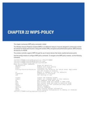 Page 1005CHAPTER 22 WIPS-POLICY
This chapter summarizes WIPS policy commands in detail.
The Wireless Intrusion Protection Systems (WIPS) is an additional measure of security designed to continuously monitor 
the network for threats and intrusions. Along with wireless VPNs, encryptions and authentication policies, WIPS enhances 
the security of a WLAN. 
The wireless controller supports WIPS through the use of sensor devices that locate unauthorized access points.
Use the (config) instance to configure WIPS policy...