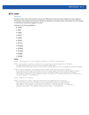 Page 1009WIPS-POLICY 22 - 5
22.1.3 event
wips-policy
Configures events, filters and threshold values for this WIPS policy. Events have been grouped into three categories, 
AP anomaly, client anomaly, and excessive. WLANs are baselined for matching criteria. Any deviation from this baseline 
is considered an anomaly and logged as an event.
Supported in the following platforms:
 AP300
 AP621
 AP650
 AP6511
 AP6521
 AP6532
 AP71XX
 RFS4000
 RFS6000
 RFS7000
 NX9000
 NX9500
Syntax
event...