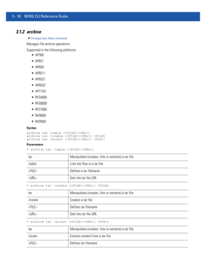 Page 1023 - 10 WiNG CLI Reference Guide
3.1.2 archive
Privileged Exec Mode Commands
Manages file archive operations
Supported in the following platforms:
 AP300
 AP621
 AP650
 AP6511
 AP6521
 AP6532
 AP71XX
 RFS4000
 RFS6000
 RFS7000
 NX9000
 NX9500
Syntax
archive tar /table [|]
archive tar /create [|] 
archive tar /xtract [|] ]
Parameters
• archive tar /table [|]
• archive tar /create [|] 
• archive tar /xtract [|] ]
tar Manipulates (creates, lists or extracts) a tar file
/table Lists the files in a tar file...