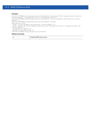 Page 101222 - 8 WiNG CLI Reference Guide
Examples
rfs7000-37FABE(config-wips-policy-test)#event excessive 80211-replay-check-failure 
filter-ageout 9 threshold-client 8 threshold-radio 99
rfs7000-37FABE(config-wips-policy-test)#event client-anomaly wellenreiter filter-
ageout 99
rfs7000-37FABE(config-wips-policy-test)#show context
wips-policy test
 event client-anomaly wellenreiter filter-ageout 99
 event excessive 80211-replay-check-failure threshold-client 8 threshold-radio 99 
filter-ageout 9...