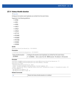 Page 1013WIPS-POLICY 22 - 9
22.1.4 history-throttle-duration
wips-policy
Configures the duration event duplicates are omitted from the event history
Supported in the following platforms:
 AP300
 AP621
 AP650
 AP6511
 AP6521
 AP6532
 AP71XX
 RFS4000
 RFS6000
 RFS7000
 NX9000
 NX9500
Syntax
history-throttle-duration 
Parameters
• history-throttle-duration 
Examples
rfs7000-37FABE(config-wips-policy-test)#history-throttle-duration 77
rfs7000-37FABE(config-wips-policy-test)#show context
wips-policy test...