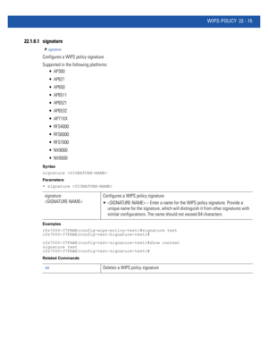 Page 1019WIPS-POLICY 22 - 15
22.1.6.1 signature
signature
Configures a WIPS policy signature
Supported in the following platforms:
 AP300
 AP621
 AP650
 AP6511
 AP6521
 AP6532
 AP71XX
 RFS4000
 RFS6000
 RFS7000
 NX9000
 NX9500
Syntax
signature 
Parameters
• signature 
Examples
rfs7000-37FABE(config-wips-policy-test)#signature test
rfs7000-37FABE(config-test-signature-test)#
rfs7000-37FABE(config-test-signature-test)#show context
signature test
rfs7000-37FABE(config-test-signature-test)#
Related Commands...