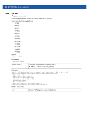 Page 102822 - 24 WiNG CLI Reference Guide
22.1.6.2.7  src-mac
signature-mode commands
Configures a source MAC address for a packet examined for matching
Supported in the following platforms:
 AP300
 AP621
 AP650
 AP6511
 AP6521
 AP6532
 AP71XX
 RFS4000
 RFS6000
 RFS7000
 NX9000
 NX9500
Syntax
src-mac 
Parameters
• src-mac 
Examples
rfs7000-37FABE(config-test-signature-test)#src-mac 00-1E-E5-EA-1D-60
rfs7000-37FABE(config-test-signature-test)#show context
 signature test
  bssid 11-22-33-44-55-66
  src-mac...