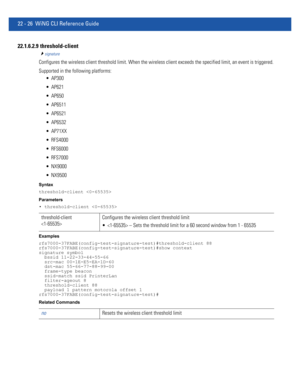 Page 103022 - 26 WiNG CLI Reference Guide
22.1.6.2.9  threshold-client
signature
Configures the wireless client threshold limit. When the wireless client exceeds the specified limit, an event is triggered.
Supported in the following platforms:
 AP300
 AP621
 AP650
 AP6511
 AP6521
 AP6532
 AP71XX
 RFS4000
 RFS6000
 RFS7000
 NX9000
 NX9500
Syntax
threshold-client 
Parameters
• threshold-client 
Examples
rfs7000-37FABE(config-test-signature-test)#threshold-client 88
rfs7000-37FABE(config-test-signature-test)#show...