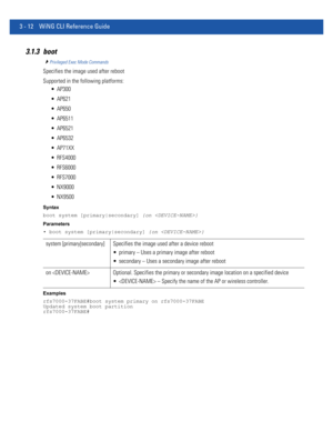 Page 1043 - 12 WiNG CLI Reference Guide
3.1.3 boot
Privileged Exec Mode Commands
Specifies the image used after reboot
Supported in the following platforms:
 AP300
 AP621
 AP650
 AP6511
 AP6521
 AP6532
 AP71XX
 RFS4000
 RFS6000
 RFS7000
 NX9000
 NX9500
Syntax
boot system [primary|secondary] {on }
Parameters
• boot system [primary|secondary] {on }
Examples
rfs7000-37FABE#boot system primary on rfs7000-37FABE
Updated system boot partition
rfs7000-37FABE#
system [primary|secondary] Specifies the image used after a...