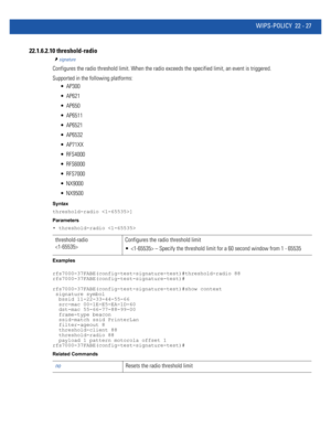 Page 1031WIPS-POLICY 22 - 27
22.1.6.2.10 threshold-radio
signature
Configures the radio threshold limit. When the radio exceeds the specified limit, an event is triggered.
Supported in the following platforms:
 AP300
 AP621
 AP650
 AP6511
 AP6521
 AP6532
 AP71XX
 RFS4000
 RFS6000
 RFS7000
 NX9000
 NX9500
Syntax
threshold-radio ]
Parameters
• threshold-radio 
Examples
rfs7000-37FABE(config-test-signature-test)#threshold-radio 88
rfs7000-37FABE(config-test-signature-test)#...