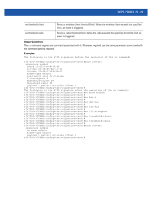 Page 1033WIPS-POLICY 22 - 29
Usage Guidelines
The no command negates any command associated with it. Wherever required, use the same parameters associated with 
the command getting negated.
Examples
The following is the WIPS signature before the execution of the no command:
rfs7000-37FABE(config-test-signature-test)#show context
 signature symbol
  bssid 11-22-33-44-55-66
  src-mac 00-1E-E5-EA-1D-60
  dst-mac 55-66-77-88-99-00
  frame-type beacon
  ssid-match ssid PrinterLan
  filter-ageout 8
  threshold-client...