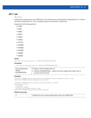 Page 1035WIPS-POLICY 22 - 31
22.1.7 use
wips-policy
Enables device categorization on this WIPS policy. This command uses an existing device categorization list, or creates a 
new device categorization list. The list categorizes devices as authorized or unauthorized.
Supported in the following platforms:
 AP300
 AP621
 AP650
 AP6511
 AP6521
 AP6532
 AP71XX
 RFS4000
 RFS6000
 RFS7000
 NX9000
 NX9500
Syntax
use device-categorization 
Parameters
• use device-categorization 
Examples...