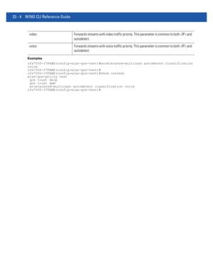 Page 104023 - 4 WiNG CLI Reference Guide
Examples
rfs7000-37FABE(config-wlan-qos-test)#accelerated-multicast autodetect classification 
voice
rfs7000-37FABE(config-wlan-qos-test)#
rfs7000-37FABE(config-wlan-qos-test)#show context
wlan-qos-policy test
 qos trust dscp
 qos trust wmm
 accelerated-multicast autodetect classification voice
rfs7000-37FABE(config-wlan-qos-test)#
video Forwards streams with video traffic priority. This parameter is common to both  and 
autodetect.
voice Forwards streams with voice...