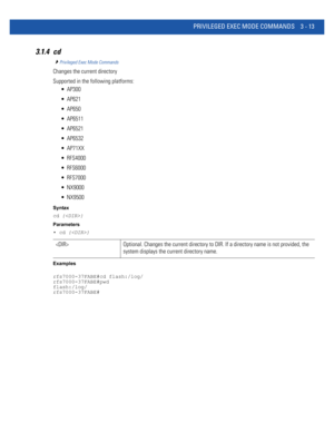 Page 105PRIVILEGED EXEC MODE COMMANDS 3 - 13
3.1.4 cd
Privileged Exec Mode Commands
Changes the current directory
Supported in the following platforms:
 AP300
 AP621
 AP650
 AP6511
 AP6521
 AP6532
 AP71XX
 RFS4000
 RFS6000
 RFS7000
 NX9000
 NX9500
Syntax
cd {}
Parameters
• cd {}
Examples
rfs7000-37FABE#cd flash:/log/
rfs7000-37FABE#pwd
flash:/log/
rfs7000-37FABE#
 Optional. Changes the current directory to DIR. If a directory name is not provided, the 
system displays the current directory name. 