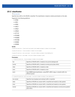 Page 1041WLAN-QOS-POLICY 23 - 5
23.1.2 classification
wlan-qos-policy
Specifies how traffic on this WLAN is classified. This classification is based on relative prioritization on the radio.
Supported in the following platforms:
 AP300
 AP621
 AP650
 AP6511
 AP6521
 AP6532
 AP71XX
 RFS4000
 RFS6000
 RFS7000
 NX9000
 NX9500
Syntax
classification [low|non-unicast|non-wmm|normal|video|voice|wmm]
classification [low|normal|video|voice|wmm]
classification non-unicast [voice|video|normal|low|default]
classification...