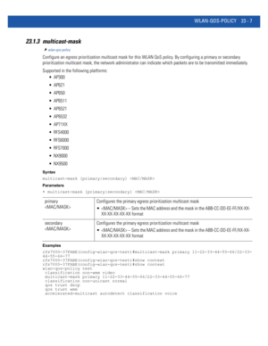 Page 1043WLAN-QOS-POLICY 23 - 7
23.1.3 multicast-mask
wlan-qos-policy
Configure an egress prioritization multicast mask for this WLAN QoS policy. By configuring a primary or secondary 
prioritization multicast mask, the network administrator can indicate which packets are to be transmitted immediately.
Supported in the following platforms:
 AP300
 AP621
 AP650
 AP6511
 AP6521
 AP6532
 AP71XX
 RFS4000
 RFS6000
 RFS7000
 NX9000
 NX9500
Syntax
multicast-mask [primary|secondary] 
Parameters
• multicast-mask...