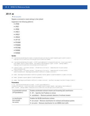 Page 104423 - 8 WiNG CLI Reference Guide
23.1.4 no
wlan-qos-policy
Negates a command or resets settings to their default
Supported in the following platforms:
 AP300
 AP621
 AP650
 AP6511
 AP6521
 AP6532
 AP71XX
 RFS4000
 RFS6000
 RFS7000
 NX9000
 NX9500
Syntax
no [accelerated-multicast|classification|multicast-mask|qos|rate-limit| 
svp-prioritization|voice-prioritization|wmm]
no [accelerated-multicast [|autodetect]|classification [non-unicast|
non-wmm]|multicast-mask [primary|secondary]|qos trust [dscp|wmm]|...