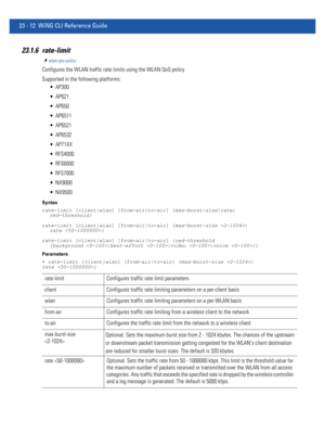 Page 104823 - 12 WiNG CLI Reference Guide
23.1.6 rate-limit
wlan-qos-policy
Configures the WLAN traffic rate limits using the WLAN QoS policy
Supported in the following platforms:
 AP300
 AP621
 AP650
 AP6511
 AP6521
 AP6532
 AP71XX
 RFS4000
 RFS6000
 RFS7000
 NX9000
 NX9500
Syntax
rate-limit [client|wlan] [from-air|to-air] {max-burst-size|rate|
red-threshold}
rate-limit [client|wlan] [from-air|to-air] {max-burst-size |
rate }
rate-limit [client|wlan] [from-air|to-air] {red-threshold 
[background |best-effort...