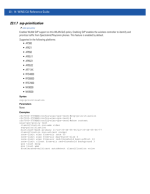 Page 105023 - 14 WiNG CLI Reference Guide
23.1.7 svp-prioritization 
wlan-qos-policy
Enables WLAN SVP support on this WLAN QoS policy. Enabling SVP enables the wireless controller to identify and 
prioritize traffic from Spectralink/Ploycomm phones. This feature is enabled by default.
Supported in the following platforms:
 AP300
 AP621
 AP650
 AP6511
 AP6521
 AP6532
 AP71XX
 RFS4000
 RFS6000
 RFS7000
 NX9000
 NX9500
Syntax
svp-prioritization
Parameters
None
Examples...