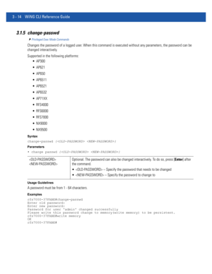 Page 1063 - 14 WiNG CLI Reference Guide
3.1.5 change-passwd
Privileged Exec Mode Commands
Changes the password of a logged user. When this command is executed without any parameters, the password can be 
changed interactively.
Supported in the following platforms:
 AP300
 AP621
 AP650
 AP6511
 AP6521
 AP6532
 AP71XX
 RFS4000
 RFS6000
 RFS7000
 NX9000
 NX9500
Syntax
change-passwd { }
Parameters
• change passwd { }
Usage Guidelines
A password must be from 1 - 64 characters.
Examples
rfs7000-37FABE#change-passwd...