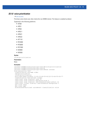 Page 1051WLAN-QOS-POLICY 23 - 15
23.1.8 voice-prioritization 
wlan-qos-policy
Prioritizes voice clients over other clients (for non-WMM clients). This feature is enabled by default.
Supported in the following platforms:
 AP300
 AP621
 AP650
 AP6511
 AP6521
 AP6532
 AP71XX
 RFS4000
 RFS6000
 RFS7000
 NX9000
 NX9500
Syntax
voice-prioritization
Parameters
None
Examples
rfs7000-37FABE(config-wlan-qos-test)#voice-prioritization
rfs7000-37FABE(config-wlan-qos-test)#
rfs7000-37FABE(config-wlan-qos-test)#show context...