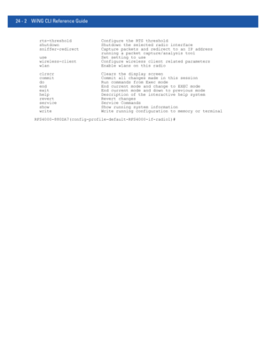 Page 105624 - 2 WiNG CLI Reference Guide
  rts-threshold            Configure the RTS threshold
  shutdown                 Shutdown the selected radio interface
  sniffer-redirect         Capture packets and redirect to an IP address
                           running a packet capture/analysis tool
  use                      Set setting to use
  wireless-client          Configure wireless client related parameters
  wlan                     Enable wlans on this radio
  clrscr                   Clears the display...