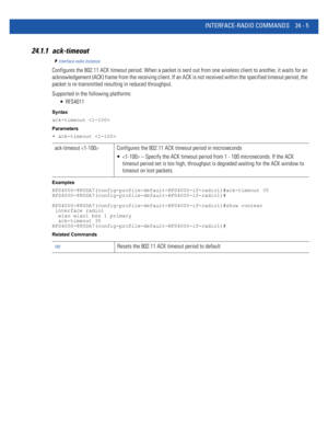 Page 1059INTERFACE-RADIO COMMANDS 24 - 5
24.1.1 ack-timeout
interface-radio Instance
Configures the 802.11 ACK timeout period. When a packet is sent out from one wireless client to another, it waits for an 
acknowledgement (ACK) frame from the receiving client. If an ACK is not received within the specified timeout period, the 
packet is re-transmitted resulting in reduced throughput.
Supported in the following platforms:
 RFS4011
Syntax
ack-timeout 
Parameters
• ack-timeout 
Examples...