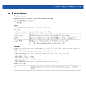 Page 1063INTERFACE-RADIO COMMANDS 24 - 9
24.1.3 airtime-fairness
interface-radio Instance
Enables equal access for wireless clients based on their airtime usage
Supported in the following platforms:
 RFS4011
Syntax
airtime-fairness {prefer-ht} {weight []}
Parameters
• airtime-fairness {prefer-ht} {weight []}
Examples
RFS4000-880DA7(config-profile-default-RFS4000-if-radio1)#airtime-fairness prefer-ht 
weight 6
RFS4000-880DA7(config-profile-default-RFS4000-if-radio1)#...