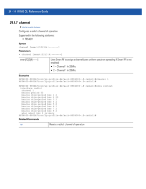 Page 106824 - 14 WiNG CLI Reference Guide
24.1.7 channel
interface-radio Instance
Configures a radio’s channel of operation
Supported in the following platforms:
 RFS4011
Syntax
channel [smart|12|3|4|-------]
Parameters
• channel [smart|12|3|4|-------]
Examples
RFS4000-880DA7(config-profile-default-RFS4000-if-radio1)#channel 1
RFS4000-880DA7(config-profile-default-RFS4000-if-radio1)#
RFS4000-880DA7(config-profile-default-RFS4000-if-radio1)#show context
 interface radio1
  channel 1
  beacon period 50
  beacon...